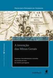 A invenção das Minas Gerais   Empresas, descobrimentos e entradas nos sertões do ouro da América portuguesa
