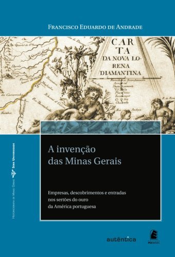 A invenção das Minas Gerais   Empresas, descobrimentos e entradas nos sertões do ouro da América portuguesa